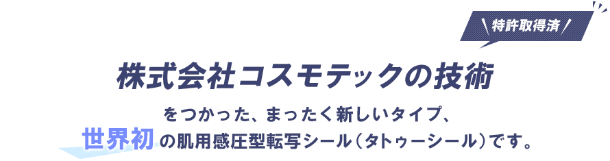 株式会社コスモテックの技術（特許取得済み）をつかった、まったく新しいタイプ、世界初の肌用感圧型転写シール（タトゥーシール）です。