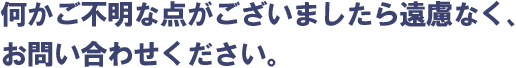 何かご不明な点がございましたら遠慮なく、お問い合わせください。