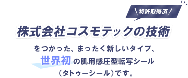 株式会社コスモテックの技術（特許取得済み）をつかった、まったく新しいタイプ、世界初の肌用感圧型転写シール（タトゥーシール）です。